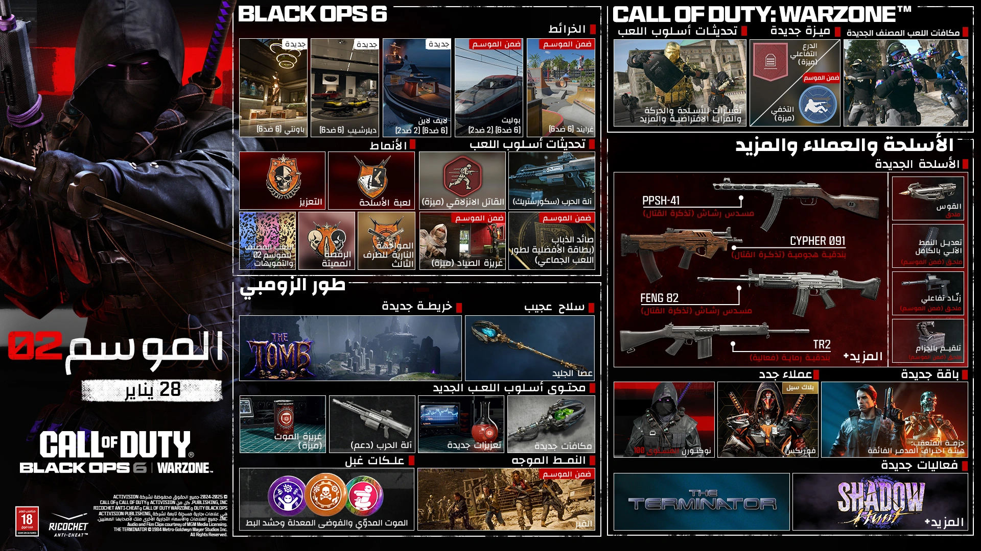 <p>S02. JANUARY 28. CALL OF DUTY®. Black Ops 6 | Warzone logos. Season 02 key art. BLACK OPS 6. MAPS. Bounty. new. 6v6. Dealership. new. 6v6. Lifeline. new. 6v6, 2v2. Bullet. In-Season. 6v6, 2v2. Grind. In-Season. 6v6. MODES. Overdrive. Gun Game. Ranked Play S02 &amp; Camos. Couple Dance Off. GAMEPLAY UPDATES. Slipstream. Perk. War Machine. Scorestreak. Hunter's Instinct. In-Season. Perk. Flyswatter. In-Season. MP Wildcard. ZOMBIES. NEW MAP. The Tomb. WONDER WEAPON. Staff of Ice. NEW GAMEPLAY CONTENT. Death Perception. Perk. War Machine. Support. New Augments. New Rewards. NEW GOBBLEGUMS. Dead Drop. Modified Chaos. Quacknarok. DIRECTED MODE. The Tomb. In-Season. CALL OF DUTY: WARZONE™. GAMEPLAY UPDATES. Changes to Weapons, Movement, Default Perks &amp; More. NEW PERKS. Reactive Armor. Perk. Low Profile. In-Season. Perk. NEW RANKED REWARDS. WEAPONS, OPERATORS &amp; MORE. NEW WEAPONS. PPSH-41. SMG (Battle Pass). CYPHER 091. AR (Battle Pass). FENG 82. LMG (Battle Pass). TR2. Marksman Rifle (Event). + More. CROSSBOW. Attachment. FULL AUTO MODE. In-Season. Attachment. BINARY TRIGGER. In-Season. Attachment. BELT-FED. In-Season. Attachment. NEW OPERATORS. NOCTURNE. Tier 100. Vortex. BlackCell. NEW BUNDLE. TRACKER PACK: THE TERMINATOR ULTRA SKIN. NEW EVENTS. THE TERMINATOR. SHADOW HUNT. + More. Ratings logo. Ricochet Anti-cheat logo. © 2024-2025 Activision Publishing, Inc. ACTIVISION, CALL OF DUTY, CALL OF DUTY BLACK OPS, and CALL OF DUTY WARZONE, and RICOCHET ANTI-CHEAT, are trademarks of Activision Publishing, Inc. All other trademarks and trade names are the property of their respective owners. © 2025 STUDIOCANAL S.A.S. All Rights Reserved.</p>
