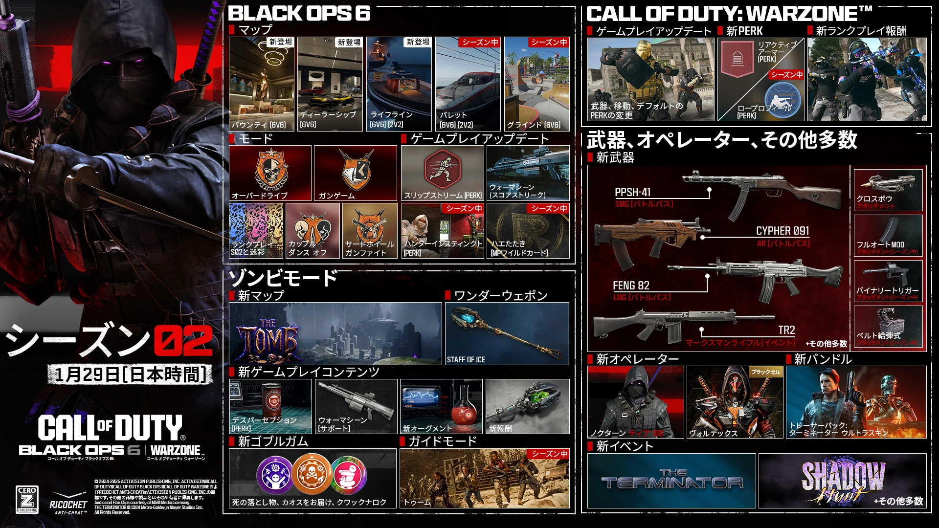 <p>S02. JANUARY 28. CALL OF DUTY®. Black Ops 6 | Warzone logos. Season 02 key art. BLACK OPS 6. MAPS. Bounty. new. 6v6. Dealership. new. 6v6. Lifeline. new. 6v6, 2v2. Bullet. In-Season. 6v6, 2v2. Grind. In-Season. 6v6. MODES. Overdrive. Gun Game. Ranked Play S02 &amp; Camos. Couple Dance Off. GAMEPLAY UPDATES. Slipstream. Perk. War Machine. Scorestreak. Hunter's Instinct. In-Season. Perk. Flyswatter. In-Season. MP Wildcard. ZOMBIES. NEW MAP. The Tomb. WONDER WEAPON. Staff of Ice. NEW GAMEPLAY CONTENT. Death Perception. Perk. War Machine. Support. New Augments. New Rewards. NEW GOBBLEGUMS. Dead Drop. Modified Chaos. Quacknarok. DIRECTED MODE. The Tomb. In-Season. CALL OF DUTY: WARZONE™. GAMEPLAY UPDATES. Changes to Weapons, Movement, Default Perks &amp; More. NEW PERKS. Reactive Armor. Perk. Low Profile. In-Season. Perk. NEW RANKED REWARDS. WEAPONS, OPERATORS &amp; MORE. NEW WEAPONS. PPSH-41. SMG (Battle Pass). CYPHER 091. AR (Battle Pass). FENG 82. LMG (Battle Pass). TR2. Marksman Rifle (Event). + More. CROSSBOW. Attachment. FULL AUTO MODE. In-Season. Attachment. BINARY TRIGGER. In-Season. Attachment. BELT-FED. In-Season. Attachment. NEW OPERATORS. NOCTURNE. Tier 100. Vortex. BlackCell. NEW BUNDLE. TRACKER PACK: THE TERMINATOR ULTRA SKIN. NEW EVENTS. THE TERMINATOR. SHADOW HUNT. + More. Ratings logo. Ricochet Anti-cheat logo. © 2024-2025 Activision Publishing, Inc. ACTIVISION, CALL OF DUTY, CALL OF DUTY BLACK OPS, and CALL OF DUTY WARZONE, and RICOCHET ANTI-CHEAT, are trademarks of Activision Publishing, Inc. All other trademarks and trade names are the property of their respective owners. © 2025 STUDIOCANAL S.A.S. All Rights Reserved.</p>
