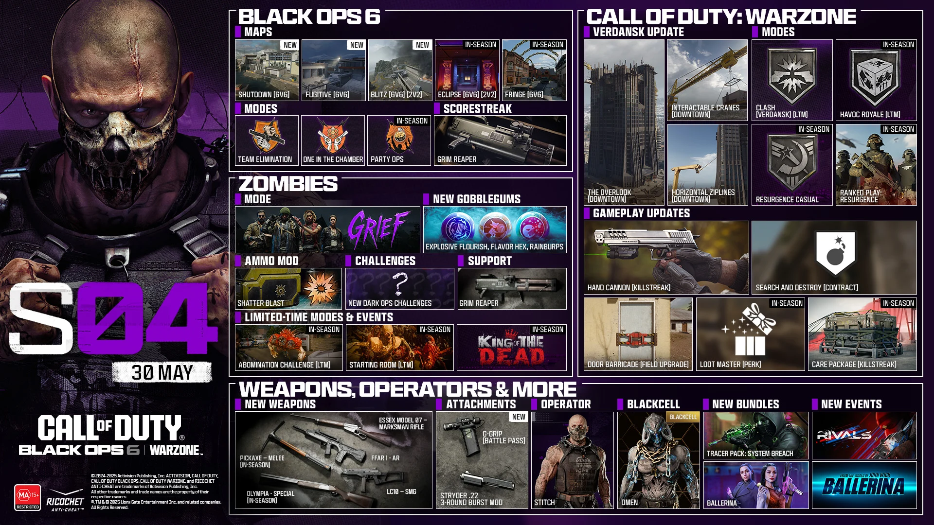 Season 04 Stitch key art. MAY 29. CALL OF DUTY®. Black Ops 6 and Warzone logo. BLACK OPS 6. MAPS. Shutdown 6v6. Fugitive 6v6. Blitz 6v6, 2v2. Eclipse 6v6, 2v2. In-Season Fringe 6v6. In-Season. MODES. Team Elimination. One in the Chamber. Party Ops. In-Season. SCORESTREAK. Grim Reaper. ZOMBIES. MODE. GRIEF. NEW GOBBLEGUMS. Explosive Flourish. Flavor Hex. Rainburps. AMMO MOD. Shatter Blast. CHALLENGES. New Dark Ops Challenges. SUPPORT. Grim Reaper. LIMITED-TIME MODES & EVENTS. Abomination Challenge LTM In-Season. Starting Room LTM In-Season. King of the Dead In-Season. CALL OF DUTY: WARZONE. VERDANSK UPDATE. The Overlook (Downtown). Interactable Crane (Downtown). Horizontal Ziplines (Downtown). MODES. Clash Verdansk LTM. Havoc Royale LTM. Resurgence Casual In-Season. Ranked Play: Resurgence In-Season. GAMEPLAY UPDATES: Hand Cannon Killstreak. Search and Destroy Contract. Door Barricade Field Upgrade. Loot Master Perk. Care Package Killstreak In-Season. NEWS, OPERATORS & MORE. NEW WEAPONS. Essex Model 07 - Marksman Rifle. FFAR 1 - AR. LC10 - SMG. Pickaxe - Melee. In-Season. Olympia - Special Weapon. In-Season. ATTACHMENTS. NEW. G-Grip Battle Pass. Struder .22 3-Round Burst Mod. OPERATOR. STITCH. BLACKCELL. OMEN. NEW BUNDLES. Tracer Pack: System Breach. Ballerina. NEW EVENTS. RIVALS. From the world of John Wick, Ballerina. © 2024-2025 Activision Publishing, Inc. ACTIVISION, CALL OF DUTY, CALL OF DUTY BLACK OPS, and CALL OF DUTY WARZONE, and RICOCHET ANTI-CHEAT, are trademarks of Activision Publishing, Inc. All other trademarks and trade names are the property of their respective owners. ®, TM & © 2025 Lions Gate Entertainment Inc. and related companies. All Rights Reserved. Ratings logo. Ricochet Anti-cheat logo.