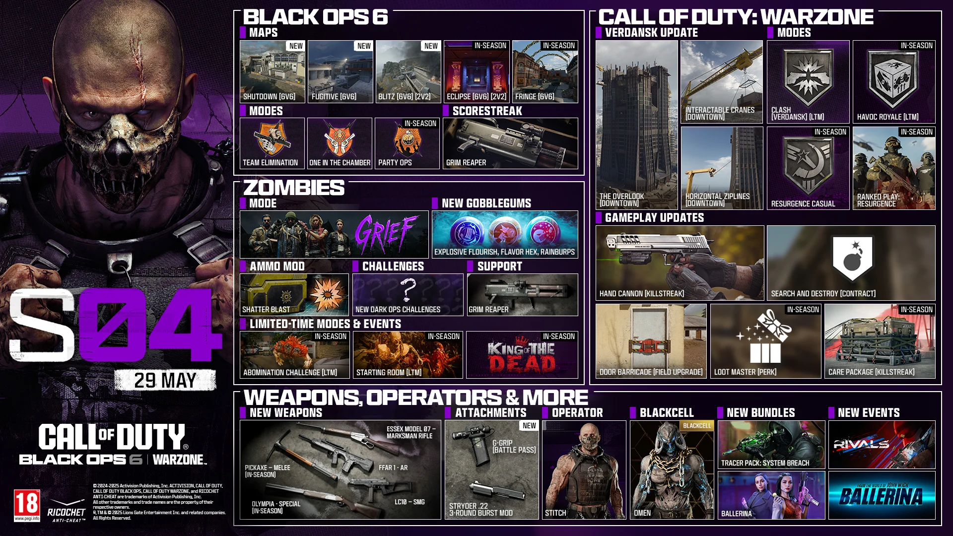 Season 04 Stitch key art. MAY 29. CALL OF DUTY®. Black Ops 6 and Warzone logo. BLACK OPS 6. MAPS. Shutdown 6v6. Fugitive 6v6. Blitz 6v6, 2v2. Eclipse 6v6, 2v2. In-Season Fringe 6v6. In-Season. MODES. Team Elimination. One in the Chamber. Party Ops. In-Season. SCORESTREAK. Grim Reaper. ZOMBIES. MODE. GRIEF. NEW GOBBLEGUMS. Explosive Flourish. Flavor Hex. Rainburps. AMMO MOD. Shatter Blast. CHALLENGES. New Dark Ops Challenges. SUPPORT. Grim Reaper. LIMITED-TIME MODES & EVENTS. Abomination Challenge LTM In-Season. Starting Room LTM In-Season. King of the Dead In-Season. CALL OF DUTY: WARZONE. VERDANSK UPDATE. The Overlook (Downtown). Interactable Crane (Downtown). Horizontal Ziplines (Downtown). MODES. Clash Verdansk LTM. Havoc Royale LTM. Resurgence Casual In-Season. Ranked Play: Resurgence In-Season. GAMEPLAY UPDATES: Hand Cannon Killstreak. Search and Destroy Contract. Door Barricade Field Upgrade. Loot Master Perk. Care Package Killstreak In-Season. NEWS, OPERATORS & MORE. NEW WEAPONS. Essex Model 07 - Marksman Rifle. FFAR 1 - AR. LC10 - SMG. Pickaxe - Melee. In-Season. Olympia - Special Weapon. In-Season. ATTACHMENTS. NEW. G-Grip Battle Pass. Struder .22 3-Round Burst Mod. OPERATOR. STITCH. BLACKCELL. OMEN. NEW BUNDLES. Tracer Pack: System Breach. Ballerina. NEW EVENTS. RIVALS. From the world of John Wick, Ballerina. © 2024-2025 Activision Publishing, Inc. ACTIVISION, CALL OF DUTY, CALL OF DUTY BLACK OPS, and CALL OF DUTY WARZONE, and RICOCHET ANTI-CHEAT, are trademarks of Activision Publishing, Inc. All other trademarks and trade names are the property of their respective owners. ®, TM & © 2025 Lions Gate Entertainment Inc. and related companies. All Rights Reserved. Ratings logo. Ricochet Anti-cheat logo.