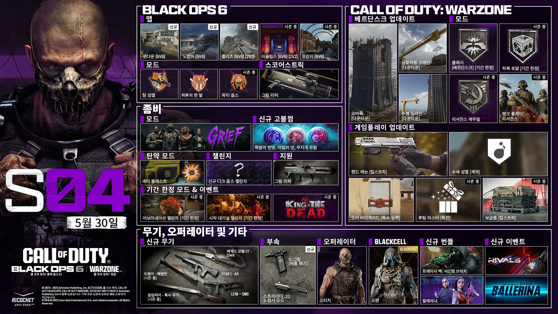 Season 04 Stitch key art. MAY 29. CALL OF DUTY®. Black Ops 6 and Warzone logo. BLACK OPS 6. MAPS. Shutdown 6v6. Fugitive 6v6. Blitz 6v6, 2v2. Eclipse 6v6, 2v2. In-Season Fringe 6v6. In-Season. MODES. Team Elimination. One in the Chamber. Party Ops. In-Season. SCORESTREAK. Grim Reaper. ZOMBIES. MODE. GRIEF. NEW GOBBLEGUMS. Explosive Flourish. Flavor Hex. Rainburps. AMMO MOD. Shatter Blast. CHALLENGES. New Dark Ops Challenges. SUPPORT. Grim Reaper. LIMITED-TIME MODES & EVENTS. Abomination Challenge LTM In-Season. Starting Room LTM In-Season. King of the Dead In-Season. CALL OF DUTY: WARZONE. VERDANSK UPDATE. The Overlook (Downtown). Interactable Crane (Downtown). Horizontal Ziplines (Downtown). MODES. Clash Verdansk LTM. Havoc Royale LTM. Resurgence Casual In-Season. Ranked Play: Resurgence In-Season. GAMEPLAY UPDATES: Hand Cannon Killstreak. Search and Destroy Contract. Door Barricade Field Upgrade. Loot Master Perk. Care Package Killstreak In-Season. NEWS, OPERATORS & MORE. NEW WEAPONS. Essex Model 07 - Marksman Rifle. FFAR 1 - AR. LC10 - SMG. Pickaxe - Melee. In-Season. Olympia - Special Weapon. In-Season. ATTACHMENTS. NEW. G-Grip Battle Pass. Struder .22 3-Round Burst Mod. OPERATOR. STITCH. BLACKCELL. OMEN. NEW BUNDLES. Tracer Pack: System Breach. Ballerina. NEW EVENTS. RIVALS. From the world of John Wick, Ballerina. © 2024-2025 Activision Publishing, Inc. ACTIVISION, CALL OF DUTY, CALL OF DUTY BLACK OPS, and CALL OF DUTY WARZONE, and RICOCHET ANTI-CHEAT, are trademarks of Activision Publishing, Inc. All other trademarks and trade names are the property of their respective owners. ®, TM & © 2025 Lions Gate Entertainment Inc. and related companies. All Rights Reserved. Ratings logo. Ricochet Anti-cheat logo.