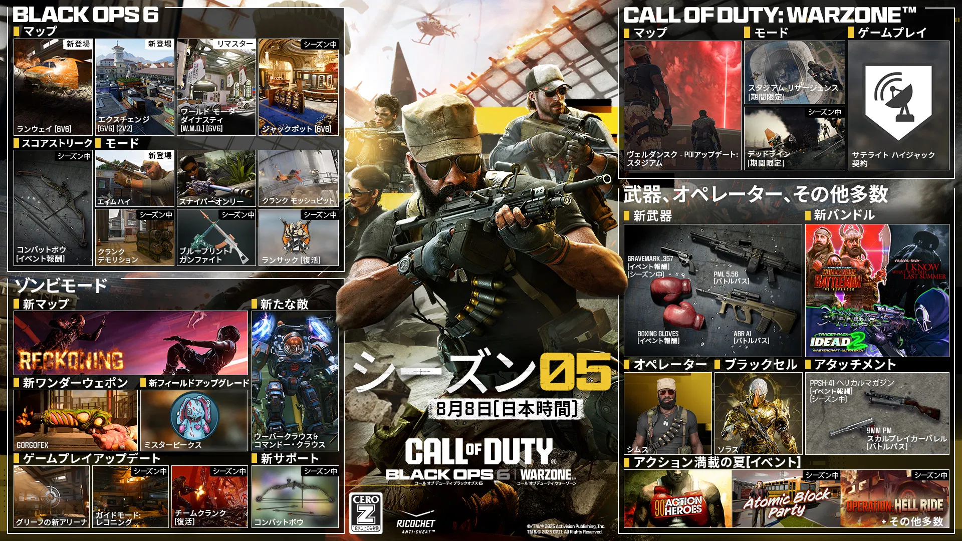 Season 05 key art. AUGUST 7. CALL OF DUTY®. Black Ops 6 and Warzone logo. BLACK OPS 6. MAPS. RUNWAY. 6v6. NEW. EXCHANGE. 6v6, 2v2. NEW. WORLD MOTOR DYNASTY (W.M.D.). 6v6. REMASTERED. JACKPOT. 6v6. In-Season. SCORESTREAK. COMBAT BOW. EVENT REWARD. MODES. AIM HIGH. NEW. SNIPERS ONLY. CRANKED MOSHPIT. CRANKED DEMOLITION. IN-SEASON. BLUEPRINT GUNFIGHT. IN-SEASON. RANSACK. RETURNING. IN-SEASON. ZOMBIES. NEW MAP. RECKONING. NEW ENEMIES. UBER KLAUS AND KOMMANDO KLAUS. NEW WONDER WEAPON. GORGOFEX. NEW FIELD UPGRADE. MISTER PEEKS. GAMEPLAY UPDATES. NEW GRIEF ARENAS. DIRECTED MODE: RECKONING. IN-SEASON. TEAM CRANKED (RETURNING). IN-SEASON. NEW SUPPORT. COMBAT BOW. IN-SEASON. CALL OF DUTY: WARZONE. MAP. VERDANSK - POI UPDATE: STADIUM. MODES. STADIUM RESURGENCE. LTM. DEADLINE. LTM. IN-SEASON. GAMEPLAY. SATELLITE HIJACK CONTRACT. WEAPONS, OPERATORS & MORE. NEW WEAPONS. GRAVEMARK .357. EVENT REWARD. IN-SEASON. PML 5.56. BATTLE PASS. BOXING GLOVES. EVENT REWARD. ABR A1. BATTLE PASS. NEW BUNDLES. COMMANDO BATTLEMAN: THE REPLACER. I KNOW WHAT YOU DID LAST SUMMER. IDEAD 2. OPERATOR. SIMS. BLACKCELL. SOLACE. ATTACHMENTS. PPSH-41 HELICAL MAGAZINE. EVENT REWARD. IN-SEASON. SUMMER OF ACTION (EVENTS). '90 ACTION HEROES. ATOMIC BLOCK PARTY. IN-SEASON. OPERATION: HELL RIDE. + MORE. IN-SEASON. ©/TM/® 2025 Activision Publishing, Inc. TM & ® CPII. All Rights Reserved. Ratings logo. Ricochet Anti-cheat logo.