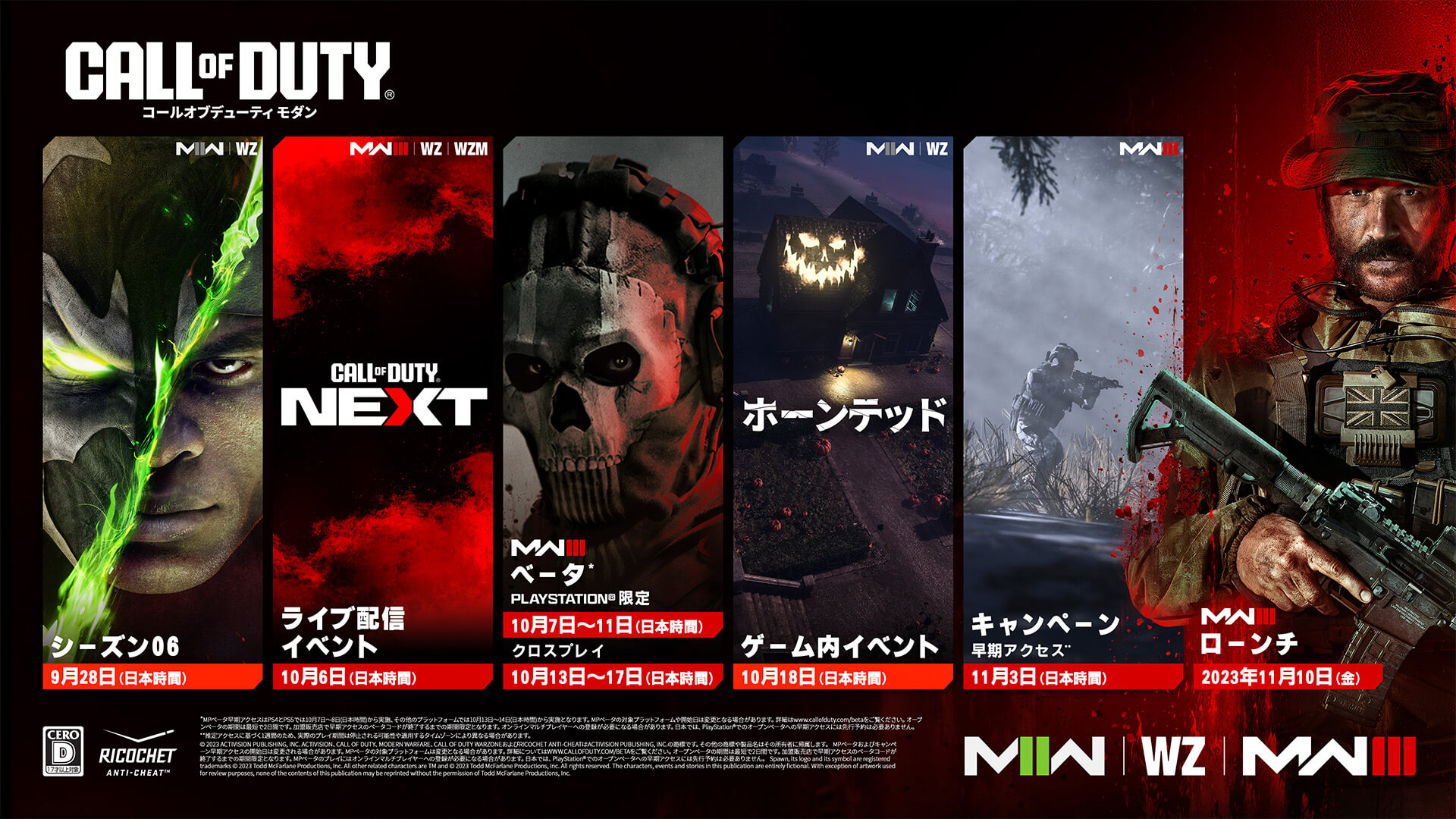 <p>CALL OF DUTY®。MWII | WZ。アル・シモンズ(スポーン)のキーアート。シーズン06。MWIII | WZ | WZM。Call of Duty Nextのキーアート。ライブ配信イベント。10月6日(日本時間)。MWIII。ベータ*。PlayStation®限定。10月7日～11日(日本時間)。クロスプレイ。10月13日～17日(日本時間)。MWII | WZ。ホーンテッド。ゲーム内イベント。10月18日(日本時間)。MWIII。キャンペーン早期アクセス。11月3日(日本時間)。MWIII。ローンチ。2023年11月10日(金)。Warzoneロゴ。Modern Warfare IIロゴ。Modern Warfare IIIロゴ。Ricochetロゴ。レーティングロゴ。© 2023 Activision Publishing, Inc. ACTIVISION、CALL OF DUTY、MODERN WARFARE、CALL OF DUTY WARZONEおよびRICOCHET ANTI-CHEATはActivision Publishing, Inc.の商標です。その他の商標や製品名はその所有者に帰属します。MPベータおよびキャンペーン早期アクセスの開始日は変更される場合があります。MPベータの対応プラットフォームは変更される場合があります。詳細はhttp://www.callofduty.com/betaでご覧ください。オープンベータの期間は最短で2日間です。加盟販売店で早期アクセスのベータコードが終了するまでの期間限定となります。MPベータをプレイするにはオンラインマルチプレイヤーの登録が必要になる場合があります。日本では、PlayStation®でのオープンベータへの早期アクセスには先行予約は必要ありません。Spawn, its logo and its symbol are registered trademarks. © 2023 Todd McFarlane Productions, Inc. All other related characters are TM and © 2023 Todd McFarlane Productions, Inc. All rights reserved. The characters, events and stories in this publication are entirely fictional. With exception of artwork used for review purposes, none of the contents of this publication may be reprinted without the permission of Todd McFarlane Productions, Inc.</p>
